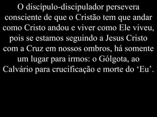 O discípulo-discipulador persevera
consciente de que o Cristão tem que andar
como Cristo andou e viver como Ele viveu,
pois se estamos seguindo a Jesus Cristo
com a Cruz em nossos ombros, há somente
um lugar para irmos: o Gólgota, ao
Calvário para crucificação e morte do ‘Eu’.
 