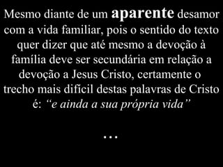 Mesmo diante de um aparente desamor
com a vida familiar, pois o sentido do texto
quer dizer que até mesmo a devoção à
família deve ser secundária em relação a
devoção a Jesus Cristo, certamente o
trecho mais difícil destas palavras de Cristo
é: “e ainda a sua própria vida”
...
 