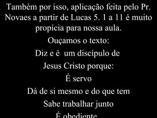 Também por isso, aplicação feita pelo Pr.
Novaes a partir de Lucas 5. 1 a 11 é muito
propícia para nossa aula.
Ouçamos o texto:
Diz e é um discípulo de
Jesus Cristo porque:
É servo
Dá de si mesmo e do que tem
Sabe trabalhar junto
 