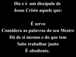 Diz e é um discípulo de
Jesus Cristo aquele que:
É servo
Considera as palavras do seu Mestre
Dá de si mesmo e do que tem
Sabe trabalhar junto
É obediente.
 