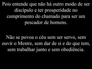Pois entende que não há outro modo de ser
discípulo e ter prosperidade no
cumprimento do chamado para ser um
pescador de homens.
Não se povoa o céu sem ser servo, sem
ouvir o Mestre, sem dar de si e do que tem,
sem trabalhar junto e sem obediência.
 
