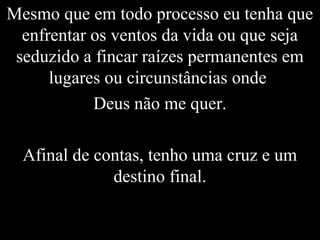 Mesmo que em todo processo eu tenha que
enfrentar os ventos da vida ou que seja
seduzido a fincar raízes permanentes em
lugares ou circunstâncias onde
Deus não me quer.
Afinal de contas, tenho uma cruz e um
destino final.
 
