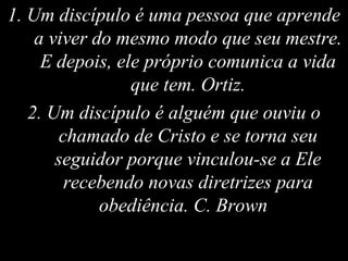 1. Um discípulo é uma pessoa que aprende
a viver do mesmo modo que seu mestre.
E depois, ele próprio comunica a vida
que tem. Ortiz.
2. Um discípulo é alguém que ouviu o
chamado de Cristo e se torna seu
seguidor porque vinculou-se a Ele
recebendo novas diretrizes para
obediência. C. Brown
 