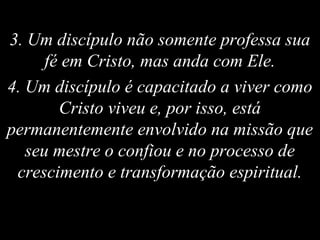3. Um discípulo não somente professa sua
fé em Cristo, mas anda com Ele.
4. Um discípulo é capacitado a viver como
Cristo viveu e, por isso, está
permanentemente envolvido na missão que
seu mestre o confiou e no processo de
crescimento e transformação espiritual.
 