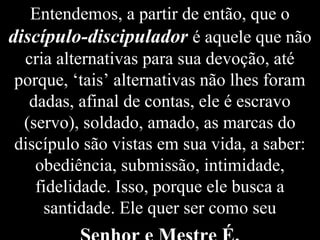 Entendemos, a partir de então, que o
discípulo-discipulador é aquele que não
cria alternativas para sua devoção, até
porque, ‘tais’ alternativas não lhes foram
dadas, afinal de contas, ele é escravo
(servo), soldado, amado, as marcas do
discípulo são vistas em sua vida, a saber:
obediência, submissão, intimidade,
fidelidade. Isso, porque ele busca a
santidade. Ele quer ser como seu
 