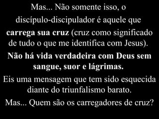 Mas... Não somente isso, o
discípulo-discipulador é aquele que
carrega sua cruz (cruz como significado
de tudo o que me identifica com Jesus).
Não há vida verdadeira com Deus sem
sangue, suor e lágrimas.
Eis uma mensagem que tem sido esquecida
diante do triunfalismo barato.
Mas... Quem são os carregadores de cruz?
 