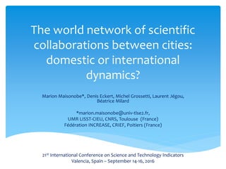 The world network of scientific
collaborations between cities:
domestic or international
dynamics?
Marion Maisonobe*, Denis Eckert, Michel Grossetti, Laurent Jégou,
Béatrice Milard
*marion.maisonobe@univ-tlse2.fr,
UMR LISST-CIEU, CNRS, Toulouse (France)
Fédération INCREASE, CRIEF, Poitiers (France)
21st International Conference on Science and Technology Indicators
Valencia, Spain – September 14-16, 2016
 