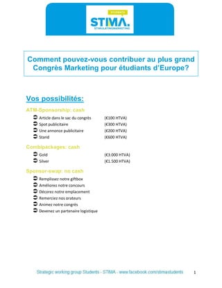 1 
Comment pouvez-vous contribuer au plus grand Congrès Marketing pour étudiants d’Europe? 
Vos possibilités: 
ATM-Sponsorship: cash 
 Article dans le sac du congrès (€100 HTVA) 
 Spot publicitaire (€300 HTVA) 
 Une annonce publicitaire (€200 HTVA) 
 Stand (€600 HTVA) 
Combipackages: cash 
 Gold (€3.000 HTVA) 
 Silver (€1.500 HTVA) 
Sponsor-swap: no cash 
 Remplissez notre giftbox 
 Améliorez notre concours 
 Décorez notre emplacement 
 Remerciez nos orateurs 
 Animez notre congrès 
 Devenez un partenaire logistique  