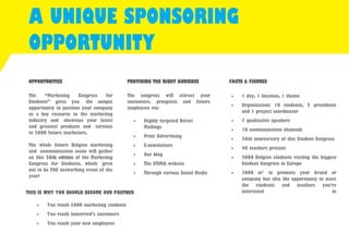 A UNIQUE SPONSORING 
OPPORTUNITY 
OPPORTUNITIES 
The “Marketing Congress for Students” gives you the unique opportunity to position your company as a key resource to the marketing industry and showcase your latest and greatest products and services to 2000 future marketers. 
The whole future Belgian marketing and communication scene will gather on this 26th edition of the Marketing Congress for Students, which grew out to be THE networking event of the year! 
PROVIDING THE RIGHT AUDIENCE 
The congress will attract your customers, prospects and future employees via: 
 Highly targeted Direct Mailings 
 Print Advertising 
 E-newsletters 
 Our blog 
 The STIMA website 
 Through various Social Media 
FACTS & FIGURES 
 1 day, 1 location, 1 theme 
 Organization: 10 students, 2 presidents and 1 project coordinator 
 7 qualitative speakers 
 10 communication channels 
 26th anniversary of this Student Congress 
 40 teachers present 
 2000 Belgian students visiting the biggest Student Congress in Europe 
 3000 m² to promote your brand or company but also the opportunity to meet the students and teachers you’re interested in 
THIS IS WHY YOU SHOULD BECOME OUR PARTNER 
 You reach 2000 marketing students 
 You reach tomorrow’s customers 
 You reach your new employees  