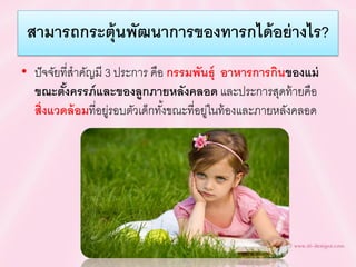 สำมำรถกระตุ้นพัฒนำกำรของทำรกได้อย่ำงไร?
• ปัจจัยที่สาคัญมี 3 ประการ คือ กรรมพันธุ์ อำหำรกำรกินของแม่
ขณะตั้งครรภ์และของลูกภำยหลังคลอด และประการสุดท้ายคือ
สิ่งแวดล้อมที่อยู่รอบตัวเด็กทั้งขณะที่อยู่ในท้องและภายหลังคลอด
 