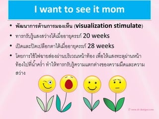 I want to see it mom
• พัฒนำกำรด้ำนกำรมองเห็น (visualization stimulate)
• ทารกรับรู้แสงสว่างได้เมื่ออายุครรภ์ 20 weeks
• เปิดและปิดเปลือกตาได้เมื่ออายุครรภ์ 28 weeks
• โดยการใช้ไฟฉายส่องผ่านบริเวณหน้าท้อง เพื่อให้แสงทะลุผ่านหน้า
ท้องไปที่น้าคร่า ทาให้ทารกรับรู้ความแตกต่างของความมืดและความ
สว่าง
 