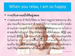 When you relax, I am so happy
• กำรปรับอำรมณ์ให้ดีอยู่เสมอ
• การผ่อนคลาย ทาจิตใจให้สบาย โดยการดูรูปภาพสวยงาม เดิน
เล่น ท่องเที่ยวชมธรรมชาติ จะทาให้ร่างกายของแม่มีการหลั่ง
สารแห่งความสุขที่เรียกว่าendorphinออกมาผ่านไปทาง
สายสะดือไปยังลูกทาให้ลูกมีพัฒนาการที่ดีทั้งสมอง (IQ) และ
อารมณ์ (EQ) ในทางตรงกันข้ามคุณแม่ที่มีอารมณ์หงุดหงิด
โมโหง่าย ร่างกายจะหลั่งสารแห่งความเครียดที่เรียกว่า
อะดรีนาลิน (adrenalin) ออกมาผ่านไปยังลูก ผลดังกล่าว
จะทาให้ลูกคลอดออกมาเด็กงอแง เลี้ยงยาก พัฒนาการช้า
 
