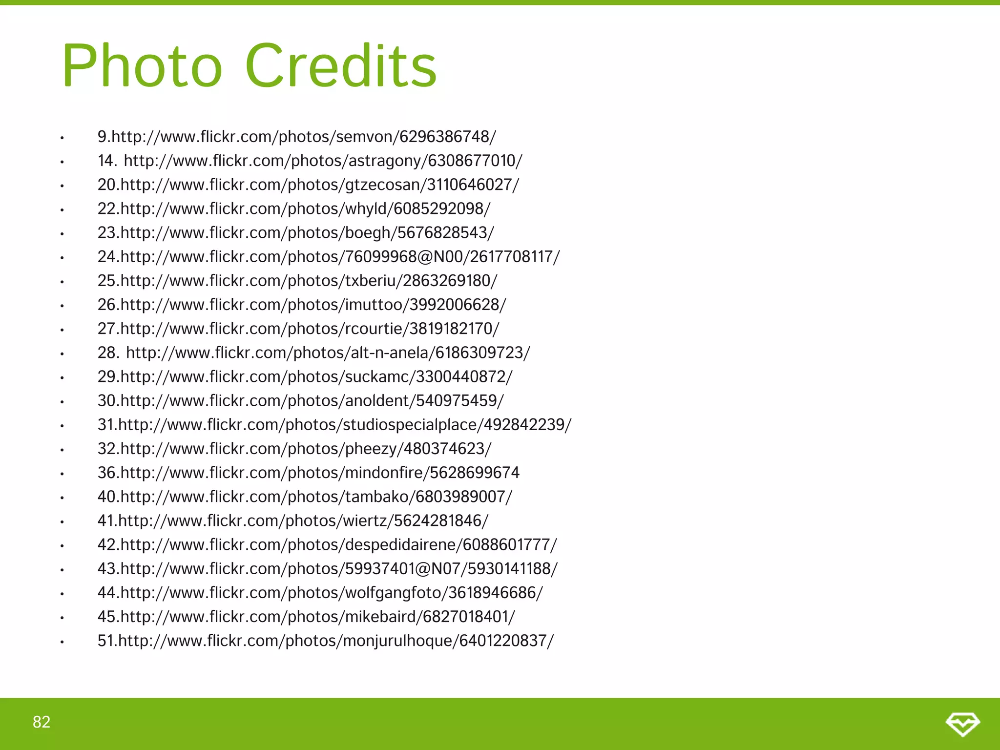 Photo Credits
     •   9.http://www.flickr.com/photos/semvon/6296386748/
     •   14. http://www.flickr.com/photos/astragony/6308677010/
     •   20.http://www.flickr.com/photos/gtzecosan/3110646027/
     •   22.http://www.flickr.com/photos/whyld/6085292098/
     •   23.http://www.flickr.com/photos/boegh/5676828543/
     •   24.http://www.flickr.com/photos/76099968@N00/2617708117/
     •   25.http://www.flickr.com/photos/txberiu/2863269180/
     •   26.http://www.flickr.com/photos/imuttoo/3992006628/
     •   27.http://www.flickr.com/photos/rcourtie/3819182170/
     •   28. http://www.flickr.com/photos/alt-n-anela/6186309723/
     •   29.http://www.flickr.com/photos/suckamc/3300440872/
     •   30.http://www.flickr.com/photos/anoldent/540975459/
     •   31.http://www.flickr.com/photos/studiospecialplace/492842239/
     •   32.http://www.flickr.com/photos/pheezy/480374623/
     •   36.http://www.flickr.com/photos/mindonfire/5628699674
     •   40.http://www.flickr.com/photos/tambako/6803989007/
     •   41.http://www.flickr.com/photos/wiertz/5624281846/
     •   42.http://www.flickr.com/photos/despedidairene/6088601777/
     •   43.http://www.flickr.com/photos/59937401@N07/5930141188/
     •   44.http://www.flickr.com/photos/wolfgangfoto/3618946686/
     •   45.http://www.flickr.com/photos/mikebaird/6827018401/
     •   51.http://www.flickr.com/photos/monjurulhoque/6401220837/



82
 