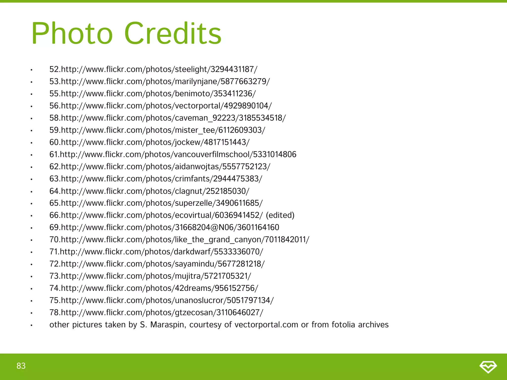 Photo Credits
     •   52.http://www.flickr.com/photos/steelight/3294431187/
     •   53.http://www.flickr.com/photos/marilynjane/5877663279/
     •   55.http://www.flickr.com/photos/benimoto/353411236/
     •   56.http://www.flickr.com/photos/vectorportal/4929890104/
     •   58.http://www.flickr.com/photos/caveman_92223/3185534518/
     •   59.http://www.flickr.com/photos/mister_tee/6112609303/
     •   60.http://www.flickr.com/photos/jockew/4817151443/
     •   61.http://www.flickr.com/photos/vancouverfilmschool/5331014806
     •   62.http://www.flickr.com/photos/aidanwojtas/5557752123/
     •   63.http://www.flickr.com/photos/crimfants/2944475383/
     •   64.http://www.flickr.com/photos/clagnut/252185030/
     •   65.http://www.flickr.com/photos/superzelle/3490611685/
     •   66.http://www.flickr.com/photos/ecovirtual/6036941452/ (edited)
     •   69.http://www.flickr.com/photos/31668204@N06/3601164160
     •   70.http://www.flickr.com/photos/like_the_grand_canyon/7011842011/
     •   71.http://www.flickr.com/photos/darkdwarf/5533336070/
     •   72.http://www.flickr.com/photos/sayamindu/5677281218/
     •   73.http://www.flickr.com/photos/mujitra/5721705321/
     •   74.http://www.flickr.com/photos/42dreams/956152756/
     •   75.http://www.flickr.com/photos/unanoslucror/5051797134/
     •   78.http://www.flickr.com/photos/gtzecosan/3110646027/
     •   other pictures taken by S. Maraspin, courtesy of vectorportal.com or from fotolia archives



83
 