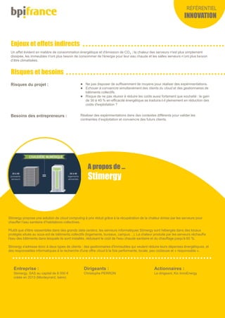 Enjeux et effets indirects
Risques et besoins
RÉFÉRENTIEL
INNOVATION
Stimergy propose une solution de cloud computing à prix réduit grâce à la récupération de la chaleur émise par les serveurs pour
chauffer l’eau sanitaire d’habitations collectives.
Plutôt que d'être rassemblés dans des grands data centers, les serveurs informatiques Stimergy sont hébergés dans des locaux
protégés situés au sous-sol de bâtiments collectifs (logements, bureaux, campus…). La chaleur produite par les serveurs réchauffe
l'eau des bâtiments dans lesquels ils sont installés, réduisant le coût de l'eau chaude sanitaire et du chauffage jusqu'à 60 %.
Stimergy s'adresse donc à deux types de clients : des gestionnaires d'immeubles qui veulent réduire leurs dépenses énergétiques, et
des responsables informatiques à la recherche d'une offre cloud à la fois performante, locale, peu coûteuse et « responsable ».
Entreprise :
Stimergy, SAS au capital de 8 000 €
créée en 2013 (Monteynard, Isère)
Actionnaires :
Le dirigeant, Kic InnoEnergy
Dirigeants :
Christophe PERRON
A propos de …
Stimergy
Un effet évident en matière de consommation énergétique et d'émission de CO2 : la chaleur des serveurs n'est plus simplement
dissipée, les immeubles n'ont plus besoin de consommer de l'énergie pour leur eau chaude et les salles serveurs n’ont plus besoin
d’être climatisées.
Risques du projet :  Ne pas disposer de suffisamment de moyens pour réaliser des expérimentations.
 Echouer à convaincre simultanément des clients du cloud et des gestionnaires de
bâtiments collectifs.
 Risque de ne pas réussir à réduire les coûts aussi fortement que souhaité : le gain
de 30 à 40 % en efficacité énergétique se traduira-t-il pleinement en réduction des
coûts d'exploitation ?
Besoins des entrepreneurs : Réaliser des expérimentations dans des contextes différents pour valider les
contraintes d’exploitation et convaincre des futurs clients.
 
