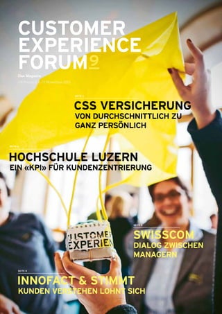 CUSTOMER
EXPERIENCE
FORUM9
Das Magazin
CX-Forum 9, 6. / 7. November 2013
 CSS VERSICHERUNG
 VON DURCHSCHNITTLICH ZU
GANZ PERSÖNLICH
SEITE 3
SWISSCOM
DIALOG ZWISCHEN
­MANAGERN
SEITE 5
SEITE 4
 HOCHSCHULE ­LUZERN
EIN «KPI» FÜR KUNDENZENTRIERUNG
 INNOFACT & STIMMT
KUNDEN VERSTEHEN LOHNT SICH
SEITE 8
 