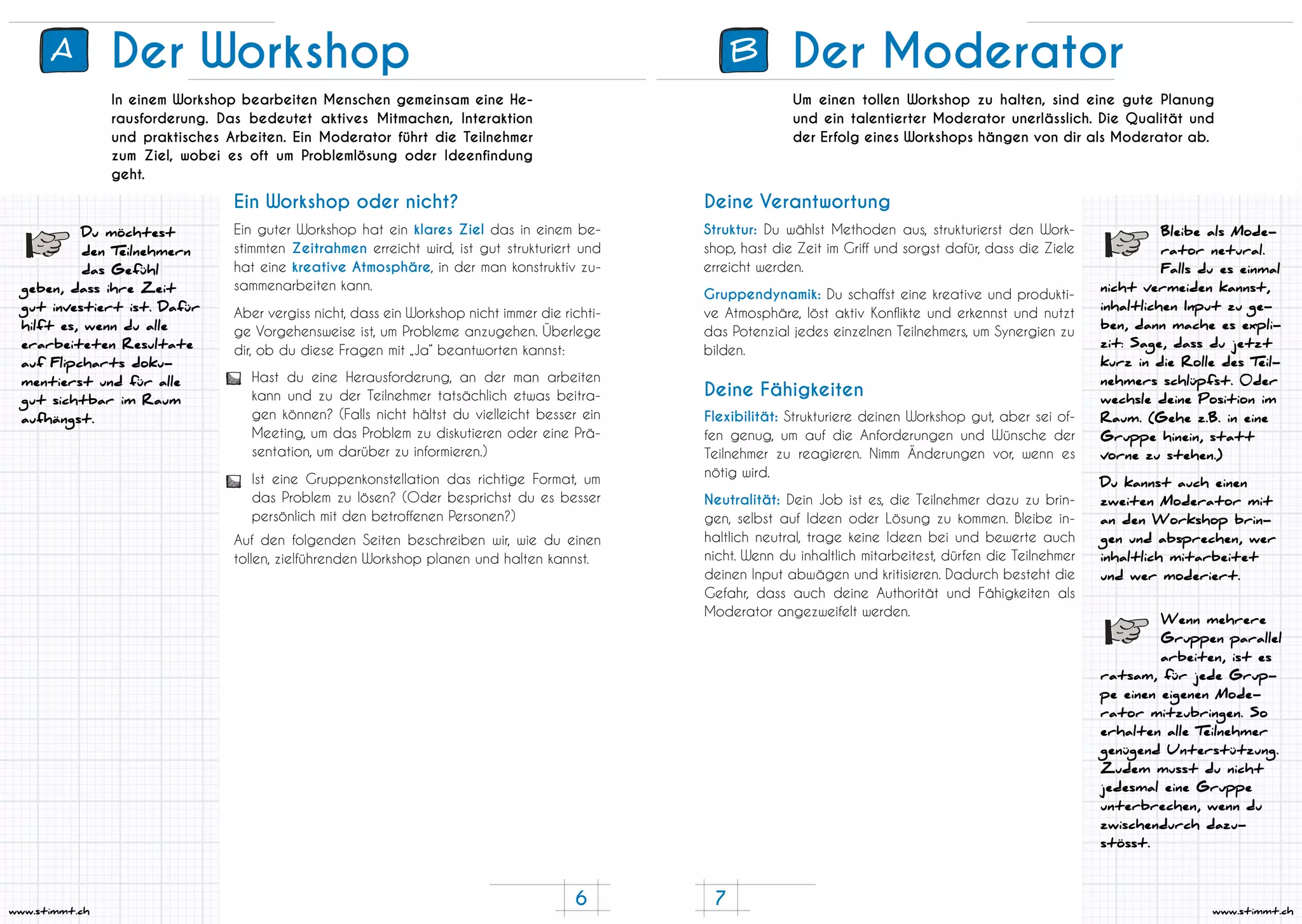 7
www.stimmt.ch
6
www.stimmt.ch
Der Workshop
In einem Workshop bearbeiten Menschen gemeinsam eine He-
rausforderung. Das bedeutet aktives Mitmachen, Interaktion
und praktisches Arbeiten. Ein Moderator führt die Teilnehmer
zum Ziel, wobei es oft um Problemlösung oder Ideenfindung
geht.
Ein guter Workshop hat ein klares Ziel das in einem be-
stimmten Zeitrahmen erreicht wird, ist gut strukturiert und
hat eine kreative Atmosphäre, in der man konstruktiv zu-
sammenarbeiten kann.
Aber vergiss nicht, dass ein Workshop nicht immer die richti-
ge Vorgehensweise ist, um Probleme anzugehen. Überlege
dir, ob du diese Fragen mit „Ja“ beantworten kannst:
Auf den folgenden Seiten beschreiben wir, wie du einen
tollen, zielführenden Workshop planen und halten kannst.
Hast du eine Herausforderung, an der man arbeiten
kann und zu der Teilnehmer tatsächlich etwas beitra-
gen können? (Falls nicht hältst du vielleicht besser ein
Meeting, um das Problem zu diskutieren oder eine Prä-
sentation, um darüber zu informieren.)
Ist eine Gruppenkonstellation das richtige Format, um
das Problem zu lösen? (Oder besprichst du es besser
persönlich mit den betroffenen Personen?)
Ein Workshop oder nicht?
Du möchtest
den Teilnehmern
das Gefühl
geben, dass ihre Zeit
gut investiert ist. Dafür
hilft es, wenn du alle
erarbeiteten Resultate
auf Flipcharts doku-
mentierst und für alle
gut sichtbar im Raum
aufhängst.
A B Der Moderator
Um einen tollen Workshop zu halten, sind eine gute Planung
und ein talentierter Moderator unerlässlich. Die Qualität und
der Erfolg eines Workshops hängen von dir als Moderator ab.
Struktur: Du wählst Methoden aus, strukturierst den Work-
shop, hast die Zeit im Griff und sorgst dafür, dass die Ziele
erreicht werden.
Gruppendynamik: Du schaffst eine kreative und produkti-
ve Atmosphäre, löst aktiv Konflikte und erkennst und nutzt
das Potenzial jedes einzelnen Teilnehmers, um Synergien zu
bilden.
Flexibilität: Strukturiere deinen Workshop gut, aber sei of-
fen genug, um auf die Anforderungen und Wünsche der
Teilnehmer zu reagieren. Nimm Änderungen vor, wenn es
nötig wird.
Neutralität: Dein Job ist es, die Teilnehmer dazu zu brin-
gen, selbst auf Ideen oder Lösung zu kommen. Bleibe in-
haltlich neutral, trage keine Ideen bei und bewerte auch
nicht. Wenn du inhaltlich mitarbeitest, dürfen die Teilnehmer
deinen Input abwägen und kritisieren. Dadurch besteht die
Gefahr, dass auch deine Authorität und Fähigkeiten als
Moderator angezweifelt werden.
Deine Verantwortung
Deine Fähigkeiten
Bleibe als Mode-
rator netural.
Falls du es einmal
nicht vermeiden kannst,
inhaltlichen Input zu ge-
ben, dann mache es expli-
zit: Sage, dass du jetzt
kurz in die Rolle des Teil-
nehmers schlüpfst. 0der
wechsle deine Position im
Raum. (Gehe z.B. in eine
Gruppe hinein, statt
vorne zu stehen.)
Du kannst auch einen
zweiten Moderator mit
an den Workshop brin-
gen und absprechen, wer
inhaltlich mitarbeitet
und wer moderiert.
Wenn mehrere
Gruppen parallel
arbeiten, ist es
ratsam, für jede Grup-
pe einen eigenen Mode-
rator mitzubringen. So
erhalten alle Teilnehmer
genügend Unterstützung.
Zudem musst du nicht
jedesmal eine Gruppe
unterbrechen, wenn du
zwischendurch dazu-
stösst.
 
