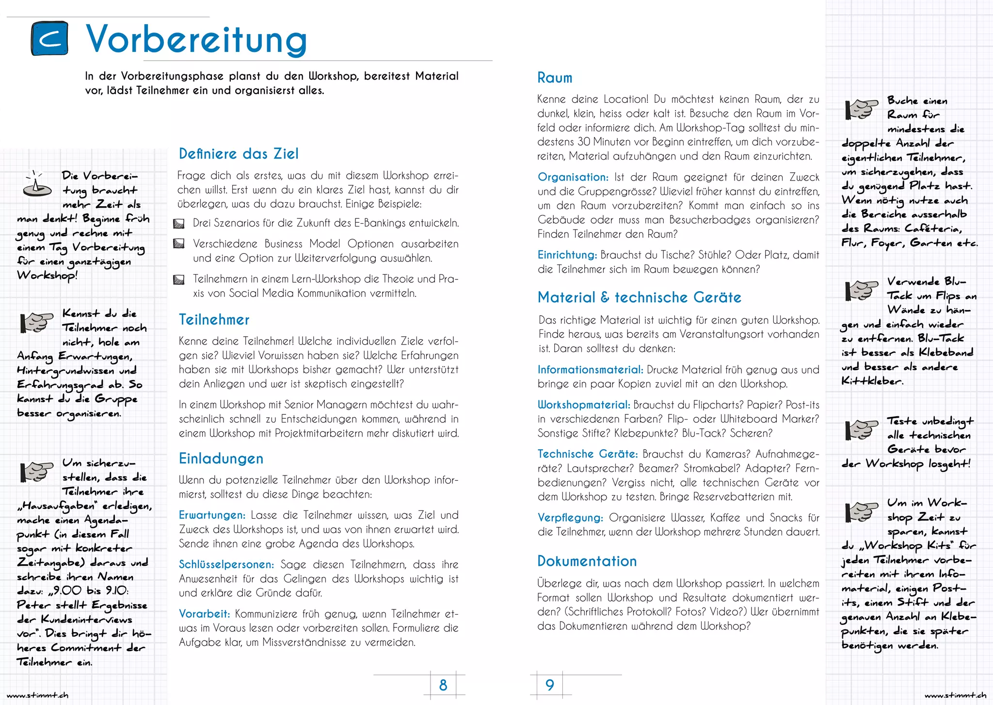 8 9
www.stimmt.chwww.stimmt.ch
Vorbereitung
Die Vorberei-
tung braucht
mehr Zeit als
man denkt! Beginne früh
genug und rechne mit
einem Tag Vorbereitung
für einen ganztägigen
Workshop!
In der Vorbereitungsphase planst du den Workshop, bereitest Material
vor, lädst Teilnehmer ein und organisierst alles.
Frage dich als erstes, was du mit diesem Workshop errei-
chen willst. Erst wenn du ein klares Ziel hast, kannst du dir
überlegen, was du dazu brauchst. Einige Beispiele:
Kenne deine Teilnehmer! Welche individuellen Ziele verfol-
gen sie? Wieviel Vorwissen haben sie? Welche Erfahrungen
haben sie mit Workshops bisher gemacht? Wer unterstützt
dein Anliegen und wer ist skeptisch eingestellt?
In einem Workshop mit Senior Managern möchtest du wahr-
scheinlich schnell zu Entscheidungen kommen, während in
einem Workshop mit Projektmitarbeitern mehr diskutiert wird.
Wenn du potenzielle Teilnehmer über den Workshop infor-
mierst, solltest du diese Dinge beachten:
Erwartungen: Lasse die Teilnehmer wissen, was Ziel und
Zweck des Workshops ist, und was von ihnen erwartet wird.
Sende ihnen eine grobe Agenda des Workshops.
Schlüsselpersonen: Sage diesen Teilnehmern, dass ihre
Anwesenheit für das Gelingen des Workshops wichtig ist
und erkläre die Gründe dafür.
Vorarbeit: Kommuniziere früh genug, wenn Teilnehmer et-
was im Voraus lesen oder vorbereiten sollen. Formuliere die
Aufgabe klar, um Missverständnisse zu vermeiden.
Definiere das Ziel
Teilnehmer
Einladungen
Drei Szenarios für die Zukunft des E-Bankings entwickeln.
Verschiedene Business Model Optionen ausarbeiten
und eine Option zur Weiterverfolgung auswählen.
Teilnehmern in einem Lern-Workshop die Theoie und Pra-
xis von Social Media Kommunikation vermitteln.
Kennst du die
Teilnehmer noch
nicht, hole am
Anfang Erwartungen,
Hintergrundwissen und
Erfahrungsgrad ab. So
kannst du die Gruppe
besser organisieren.
Um sicherzu-
stellen, dass die
Teilnehmer ihre
„Hausaufgaben“ erledigen,
mache einen Agenda-
punkt (in diesem Fall
sogar mit konkreter
Zeitangabe) daraus und
schreibe ihren Namen
dazu: „9.00 bis 9.10:
Peter stellt Ergebnisse
der Kundeninterviews
vor“. Dies bringt dir hö-
heres Commitment der
Teilnehmer ein.
Verwende Blu-
Tack um Flips an
Wände zu hän-
gen und einfach wieder
zu entfernen. Blu-Tack
ist besser als Klebeband
und besser als andere
Kittkleber.
Teste unbedingt
alle technischen
Geräte bevor
der Workshop losgeht!
Buche einen
Raum für
mindestens die
doppelte Anzahl der
eigentlichen Teilnehmer,
um sicherzugehen, dass
du genügend Platz hast.
Wenn nötig nutze auch
die Bereiche ausserhalb
des Raums: Caféteria,
Flur, Foyer, Garten etc.
Kenne deine Location! Du möchtest keinen Raum, der zu
dunkel, klein, heiss oder kalt ist. Besuche den Raum im Vor-
feld oder informiere dich. Am Workshop-Tag solltest du min-
destens 30 Minuten vor Beginn eintreffen, um dich vorzube-
reiten, Material aufzuhängen und den Raum einzurichten.
Das richtige Material ist wichtig für einen guten Workshop.
Finde heraus, was bereits am Veranstaltungsort vorhanden
ist. Daran solltest du denken:
Überlege dir, was nach dem Workshop passiert. In welchem
Format sollen Workshop und Resultate dokumentiert wer-
den? (Schriftliches Protokoll? Fotos? Video?) Wer übernimmt
das Dokumentieren während dem Workshop?
Raum
Material & technische Geräte
Dokumentation
Organisation: Ist der Raum geeignet für deinen Zweck
und die Gruppengrösse? Wieviel früher kannst du eintreffen,
um den Raum vorzubereiten? Kommt man einfach so ins
Gebäude oder muss man Besucherbadges organisieren?
Finden Teilnehmer den Raum?
Einrichtung: Brauchst du Tische? Stühle? Oder Platz, damit
die Teilnehmer sich im Raum bewegen können?
Informationsmaterial: Drucke Material früh genug aus und
bringe ein paar Kopien zuviel mit an den Workshop.
Workshopmaterial: Brauchst du Flipcharts? Papier? Post-its
in verschiedenen Farben? Flip- oder Whiteboard Marker?
Sonstige Stifte? Klebepunkte? Blu-Tack? Scheren?
Technische Geräte: Brauchst du Kameras? Aufnahmege-
räte? Lautsprecher? Beamer? Stromkabel? Adapter? Fern-
bedienungen? Vergiss nicht, alle technischen Geräte vor
dem Workshop zu testen. Bringe Reservebatterien mit.
Verpflegung: Organisiere Wasser, Kaffee und Snacks für
die Teilnehmer, wenn der Workshop mehrere Stunden dauert.
Um im Work-
shop Zeit zu
sparen, kannst
du „Workshop Kits“ für
jeden Teilnehmer vorbe-
reiten mit ihrem Info-
material, einigen Post-
its, einem Stift und der
genauen Anzahl an Klebe-
punkten, die sie später
benötigen werden.
C
 