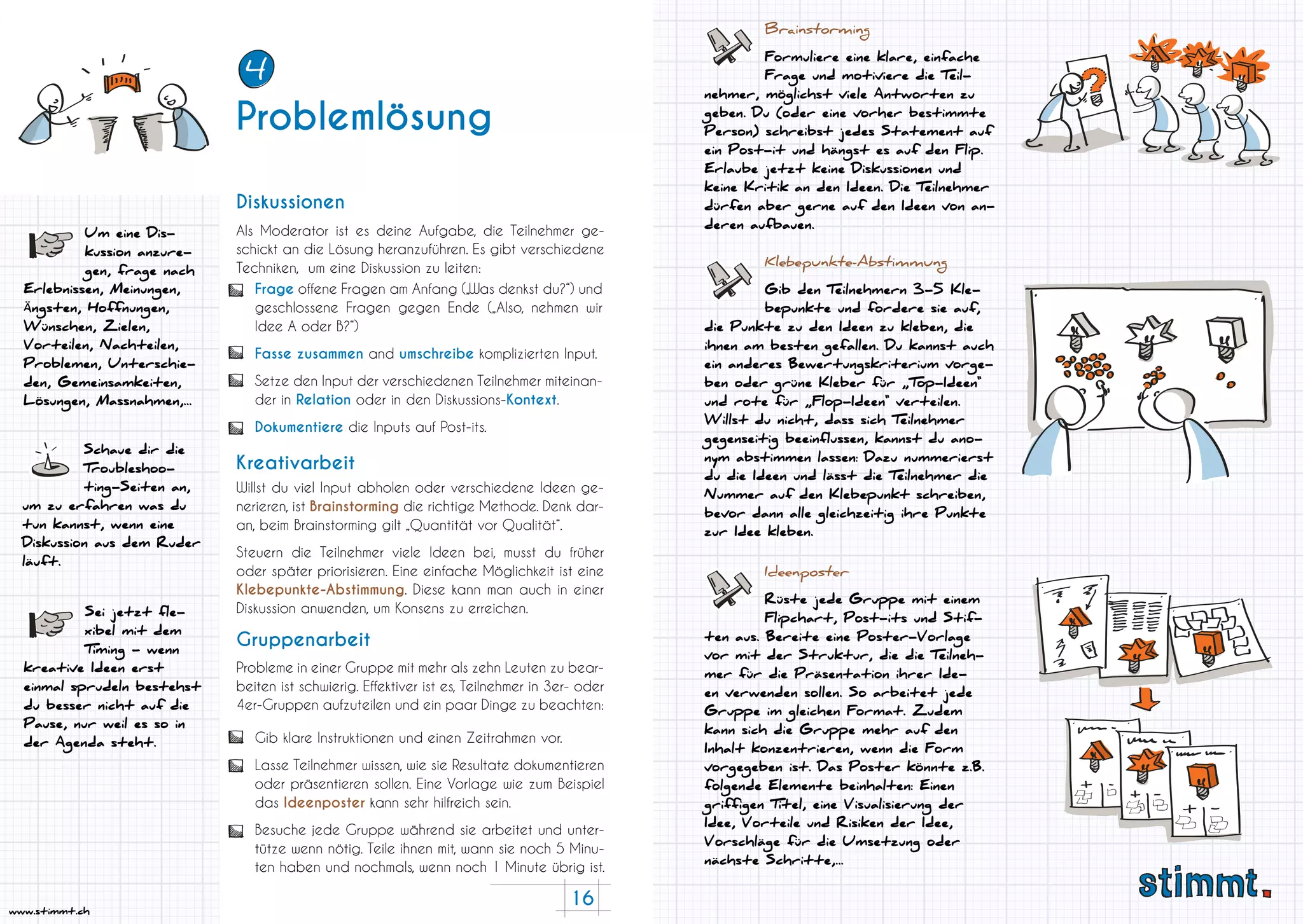 16
www.stimmt.ch
Als Moderator ist es deine Aufgabe, die Teilnehmer ge-
schickt an die Lösung heranzuführen. Es gibt verschiedene
Techniken, um eine Diskussion zu leiten:
Willst du viel Input abholen oder verschiedene Ideen ge-
nerieren, ist Brainstorming die richtige Methode. Denk dar-
an, beim Brainstorming gilt „Quantität vor Qualität“.
Steuern die Teilnehmer viele Ideen bei, musst du früher
oder später priorisieren. Eine einfache Möglichkeit ist eine
Klebepunkte-Abstimmung. Diese kann man auch in einer
Diskussion anwenden, um Konsens zu erreichen.
Schaue dir die
Troubleshoo-
ting-Seiten an,
um zu erfahren was du
tun kannst, wenn eine
Diskussion aus dem Ruder
läuft.
Probleme in einer Gruppe mit mehr als zehn Leuten zu bear-
beiten ist schwierig. Effektiver ist es, Teilnehmer in 3er- oder
4er-Gruppen aufzuteilen und ein paar Dinge zu beachten:
Diskussionen
Kreativarbeit
Gruppenarbeit
Sei jetzt fle-
xibel mit dem
Timing - wenn
kreative Ideen erst
einmal sprudeln bestehst
du besser nicht auf die
Pause, nur weil es so in
der Agenda steht.
Um eine Dis-
kussion anzure-
gen, frage nach
Erlebnissen, Meinungen,
Ängsten, Hoffnungen,
Wünschen, Zielen,
Vorteilen, Nachteilen,
Problemen, Unterschie-
den, Gemeinsamkeiten,
Lösungen, Massnahmen,...
Frage offene Fragen am Anfang („Was denkst du?“) und
geschlossene Fragen gegen Ende („Also, nehmen wir
Idee A oder B?“)
Fasse zusammen and umschreibe komplizierten Input.
Setze den Input der verschiedenen Teilnehmer miteinan-
der in Relation oder in den Diskussions-Kontext.
Dokumentiere die Inputs auf Post-its.
Gib klare Instruktionen und einen Zeitrahmen vor.
Lasse Teilnehmer wissen, wie sie Resultate dokumentieren
oder präsentieren sollen. Eine Vorlage wie zum Beispiel
das Ideenposter kann sehr hilfreich sein.
Besuche jede Gruppe während sie arbeitet und unter-
tütze wenn nötig. Teile ihnen mit, wann sie noch 5 Minu-
ten haben und nochmals, wenn noch 1 Minute übrig ist.
Brainstorming
Formuliere eine klare, einfache
Frage und motiviere die Teil-
nehmer, möglichst viele Antworten zu
geben. Du (oder eine vorher bestimmte
Person) schreibst jedes Statement auf
ein Post-it und hängst es auf den Flip.
Erlaube jetzt keine Diskussionen und
keine Kritik an den Ideen. Die Teilnehmer
dürfen aber gerne auf den Ideen von an-
deren aufbauen.
Klebepunkte-Abstimmung
Gib den Teilnehmern 3-5 Kle-
bepunkte und fordere sie auf,
die Punkte zu den Ideen zu kleben, die
ihnen am besten gefallen. Du kannst auch
ein anderes Bewertungskriterium vorge-
ben oder grüne Kleber für „Top-Ideen“
und rote für „Flop-Ideen“ verteilen.
Willst du nicht, dass sich Teilnehmer
gegenseitig beeinflussen, kannst du ano-
nym abstimmen lassen: Dazu nummerierst
du die Ideen und lässt die Teilnehmer die
Nummer auf den Klebepunkt schreiben,
bevor dann alle gleichzeitig ihre Punkte
zur Idee kleben.
Ideenposter
Rüste jede Gruppe mit einem
Flipchart, Post-its und Stif-
ten aus. Bereite eine Poster-Vorlage
vor mit der Struktur, die die Teilneh-
mer für die Präsentation ihrer Ide-
en verwenden sollen. So arbeitet jede
Gruppe im gleichen Format. Zudem
kann sich die Gruppe mehr auf den
Inhalt konzentrieren, wenn die Form
vorgegeben ist. Das Poster könnte z.B.
folgende Elemente beinhalten: Einen
griffigen Titel, eine Visualisierung der
Idee, Vorteile und Risiken der Idee,
Vorschläge für die Umsetzung oder
nächste Schritte,...
Problemlösung
4
 