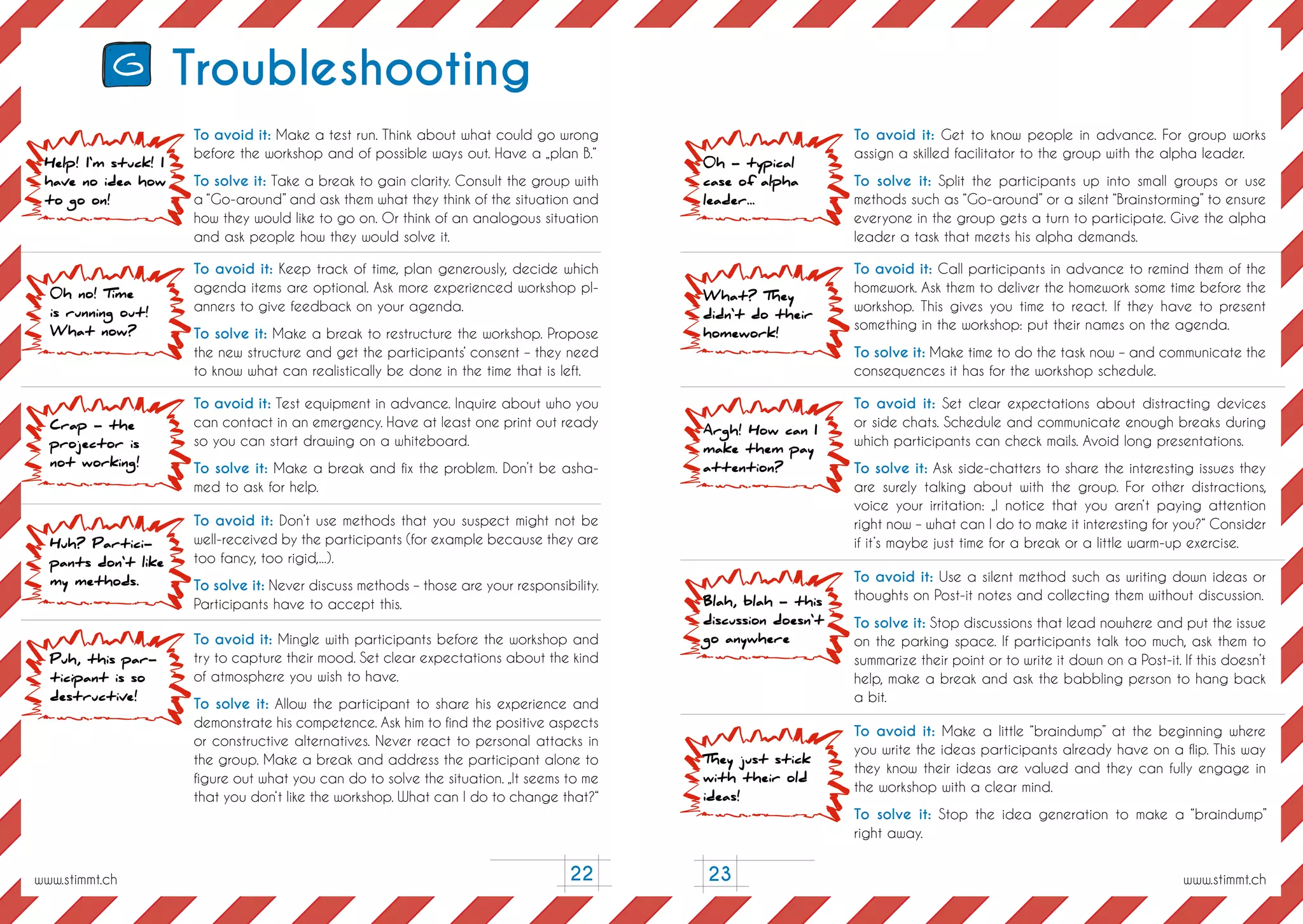 23
Troubleshooting
To avoid it: Make a test run. Think about what could go wrong
before the workshop and of possible ways out. Have a „plan B.“
To solve it: Take a break to gain clarity. Consult the group with
a “Go-around” and ask them what they think of the situation and
how they would like to go on. Or think of an analogous situation
and ask people how they would solve it.
To avoid it: Keep track of time, plan generously, decide which
agenda items are optional. Ask more experienced workshop pl-
anners to give feedback on your agenda.
To solve it: Make a break to restructure the workshop. Propose
the new structure and get the participants‘ consent – they need
to know what can realistically be done in the time that is left.
To avoid it: Test equipment in advance. Inquire about who you
can contact in an emergency. Have at least one print out ready
so you can start drawing on a whiteboard.
To solve it: Make a break and fix the problem. Don’t be asha-
med to ask for help.
To avoid it: Don’t use methods that you suspect might not be
well-received by the participants (for example because they are
too fancy, too rigid,...).
To solve it: Never discuss methods – those are your responsibility.
Participants have to accept this.
To avoid it: Mingle with participants before the workshop and
try to capture their mood. Set clear expectations about the kind
of atmosphere you wish to have.
To solve it: Allow the participant to share his experience and
demonstrate his competence. Ask him to find the positive aspects
or constructive alternatives. Never react to personal attacks in
the group. Make a break and address the participant alone to
figure out what you can do to solve the situation. „It seems to me
that you don‘t like the workshop. What can I do to change that?“
To avoid it: Get to know people in advance. For group works
assign a skilled facilitator to the group with the alpha leader.
To solve it: Split the participants up into small groups or use
methods such as “Go-around” or a silent “Brainstorming” to ensure
everyone in the group gets a turn to participate. Give the alpha
leader a task that meets his alpha demands.
To avoid it: Call participants in advance to remind them of the
homework. Ask them to deliver the homework some time before the
workshop. This gives you time to react. If they have to present
something in the workshop: put their names on the agenda.
To solve it: Make time to do the task now – and communicate the
consequences it has for the workshop schedule.
To avoid it: Set clear expectations about distracting devices
or side chats. Schedule and communicate enough breaks during
which participants can check mails. Avoid long presentations.
To solve it: Ask side-chatters to share the interesting issues they
are surely talking about with the group. For other distractions,
voice your irritation: „I notice that you aren‘t paying attention
right now – what can I do to make it interesting for you?“ Consider
if it’s maybe just time for a break or a little warm-up exercise.
To avoid it: Use a silent method such as writing down ideas or
thoughts on Post-it notes and collecting them without discussion.
To solve it: Stop discussions that lead nowhere and put the issue
on the parking space. If participants talk too much, ask them to
summarize their point or to write it down on a Post-it. If this doesn’t
help, make a break and ask the babbling person to hang back
a bit.
To avoid it: Make a little “braindump” at the beginning where
you write the ideas participants already have on a flip. This way
they know their ideas are valued and they can fully engage in
the workshop with a clear mind.
To solve it: Stop the idea generation to make a “braindump”
right away.
Help! I‘m stuck! I
have no idea how
to go on!
0h - typical
case of alpha
leader...
What? They
didn‘t do their
homework!
Argh! How can I
make them pay
attention?
Blah, blah - this
discussion doesn‘t
go anywhere
They just stick
with their old
ideas!
0h no! Time
is running out!
What now?
Crap - the
projector is
not working!
Huh? Partici-
pants don‘t like
my methods.
Puh, this par-
ticipant is so
destructive!
22
G
www.stimmt.chwww.stimmt.ch
 