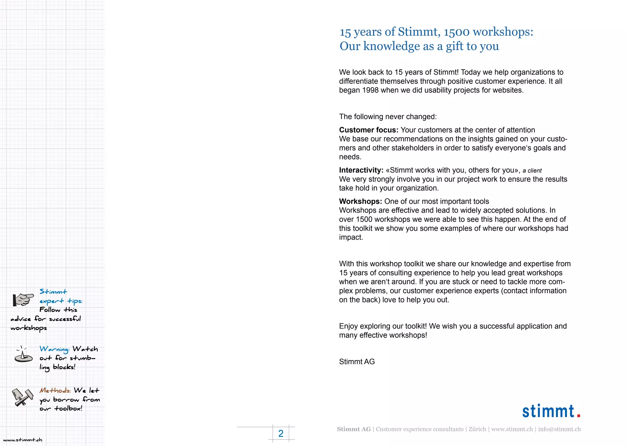2
www.stimmt.ch
15 years of Stimmt, 1500 workshops:
Our knowledge as a gift to you
Stimmt
expert tips:
Follow this
advice for successful
workshops
Warning: Watch
out for stumb-
ling blocks!
Methods: We let
you borrow from
our toolbox!
We look back to 15 years of Stimmt! Today we help organizations to
differentiate themselves through positive customer experience. It all
began 1998 when we did usability projects for websites.
The following never changed:
Customer focus: Your customers at the center of attention
We base our recommendations on the insights gained on your custo-
mers and other stakeholders in order to satisfy everyone‘s goals and
needs.
Interactivity: «Stimmt works with you, others for you», a client
We very strongly involve you in our project work to ensure the results
take hold in your organization.
Workshops: One of our most important tools
Workshops are effective and lead to widely accepted solutions. In
over 1500 workshops we were able to see this happen. At the end of
this toolkit we show you some examples of where our workshops had
impact.
With this workshop toolkit we share our knowledge and expertise from
15 years of consulting experience to help you lead great workshops
when we aren‘t around. If you are stuck or need to tackle more com-
plex problems, our customer experience experts (contact information
on the back) love to help you out.
Enjoy exploring our toolkit! We wish you a successful application and
many effective workshops!
Stimmt AG
Stimmt AG | Customer experience consultants | Zürich | www.stimmt.ch | info@stimmt.ch
 