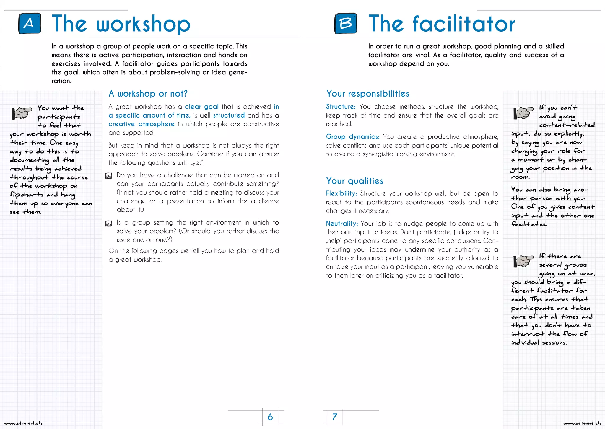 7
www.stimmt.ch
6
www.stimmt.ch
The workshop
In a workshop a group of people work on a specific topic. This
means there is active participation, interaction and hands on
exercises involved. A facilitator guides participants towards
the goal, which often is about problem-solving or idea gene-
ration.
A great workshop has a clear goal that is achieved in
a specific amount of time, is well structured and has a
creative atmosphere in which people are constructive
and supported.
But keep in mind that a workshop is not always the right
approach to solve problems. Consider if you can answer
the following questions with „yes“:
On the following pages we tell you how to plan and hold
a great workshop.
Do you have a challenge that can be worked on and
can your participants actually contribute something?
(If not, you should rather hold a meeting to discuss your
challenge or a presentation to inform the audience
about it.)
Is a group setting the right environment in which to
solve your problem? (Or should you rather discuss the
issue one on one?)
A workshop or not?
You want the
participants
to feel that
your workshop is worth
their time. 0ne easy
way to do this is to
documenting all the
results being achieved
throughout the course
of the workshop on
flipcharts and hang
them up so everyone can
see them.
A B The facilitator
In order to run a great workshop, good planning and a skilled
facilitator are vital. As a facilitator, quality and success of a
workshop depend on you.
Structure: You choose methods, structure the workshop,
keep track of time and ensure that the overall goals are
reached.
Group dynamics: You create a productive atmosphere,
solve conflicts and use each participants’ unique potential
to create a synergistic working environment.
Flexibility: Structure your workshop well, but be open to
react to the participants spontaneous needs and make
changes if necessary.
Neutrality: Your job is to nudge people to come up with
their own input or ideas. Don’t participate, judge or try to
„help“ participants come to any specific conclusions. Con-
tributing your ideas may undermine your authority as a
facilitator because participants are suddenly allowed to
criticize your input as a participant, leaving you vulnerable
to them later on criticizing you as a facilitator.
Your responsibilities
Your qualities
If you can’t
avoid giving
content-related
input, do so explicitly,
by saying you are now
changing your role for
a moment or by chan-
ging your position in the
room.
You can also bring ano-
ther person with you:
0ne of you gives content
input and the other one
facilitates.
If there are
several groups
going on at once,
you should bring a dif-
ferent facilitator for
each. This ensures that
participants are taken
care of at all times and
that you don‘t have to
interrupt the flow of
individual sessions.
 