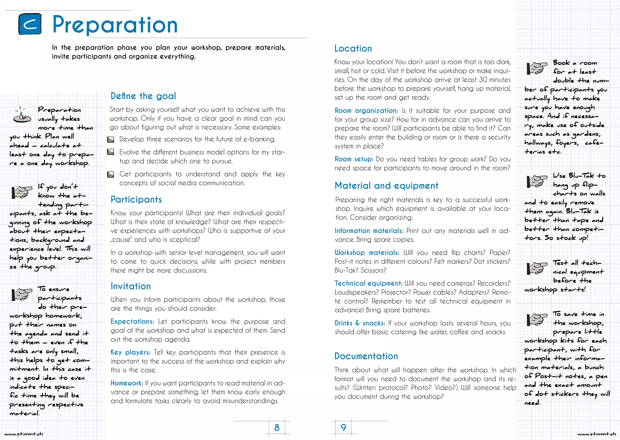 8 9
www.stimmt.chwww.stimmt.ch
Preparation
Preparation
usually takes
more time than
you think. Plan well
ahead – calculate at
least one day to prepa-
re a one day workshop.
In the preparation phase you plan your workshop, prepare materials,
invite participants and organize everything.
Start by asking yourself what you want to achieve with this
workshop. Only if you have a clear goal in mind can you
go about figuring out what is necessary. Some examples:
Know your participants! What are their individual goals?
What is their state of knowledge? What are their respecti-
ve experiences with workshops? Who is supportive of your
„cause“ and who is sceptical?
In a workshop with senior level management, you will want
to come to quick decisions, while with project members
there might be more discussions.
When you inform participants about the workshop, those
are the things you should consider:
Expectations: Let participants know the purpose and
goal of the workshop and what is expected of them. Send
out the workshop agenda.
Key players: Tell key participants that their presence is
important to the success of the workshop and explain why
this is the case.
Homework: If you want participants to read material in ad-
vance or prepare something, let them know early enough
and formulate tasks clearly to avoid misunderstandings.
Define the goal
Participants
Invitation
Develop three scenarios for the future of e-banking.
Evolve the different business model options for my star-
tup and decide which one to pursue.
Get participants to understand and apply the key
concepts of social media communication.
If you don’t
know the at-
tending parti-
cipants, ask at the be-
ginning of the workshop
about their expecta-
tions, background and
experience level. This will
help you better organi-
ze the group.
To ensure
participants
do their pre-
workshop homework,
put their names on
the agenda and send it
to them – even if the
tasks are only small,
this helps to get com-
mitment. In this case it
is a good idea to even
indicate the speci-
fic time they will be
presenting respective
material.
Use Blu-Tak to
hang up flip-
charts on walls
and to easily remove
them again. Blu-Tak is
better than tape and
better than competi-
tors. So stock up!
Test all tech-
nical equipment
before the
workshop starts!
Book a room
for at least
double the num-
ber of participants you
actually have to make
sure you have enough
space. And if necessa-
ry, make use of outside
areas such as gardens,
hallways, foyers, cafe-
terias etc.
Know your location! You don’t want a room that is too dark,
small, hot or cold. Visit it before the workshop or make inqui-
ries. On the day of the workshop arrive at least 30 minutes
before the workshop to prepare yourself, hang up material,
set up the room and get ready.
Preparing the right materials is key to a successful work-
shop. Inquire which equipment is available at your loca-
tion. Consider organizing:
Think about what will happen after the workshop. In which
format will you need to document the workshop and its re-
sults? (Written protocol? Photo? Video?) Will someone help
you document during the workshop?
Location
Material and equipment
Documentation
Room organization: Is it suitable for your purpose and
for your group size? How far in advance can you arrive to
prepare the room? Will participants be able to find it? Can
they easily enter the building or room or is there a security
system in place?
Room setup: Do you need tables for group work? Do you
need space for participants to move around in the room?
Information materials: Print out any materials well in ad-
vance. Bring spare copies.
Workshop materials: Will you need flip charts? Paper?
Post-it notes in different colours? Felt markers? Dot stickers?
Blu-Tak? Scissors?
Technical equipment: Will you need cameras? Recorders?
Loudspeakers? Projector? Power cables? Adapters? Remo-
te control? Remember to test all technical equipment in
advance! Bring spare batteries.
Drinks & snacks: If your workshop lasts several hours, you
should offer basic catering like water, coffee and snacks.
To save time in
the workshop,
prepare little
workshop kits for each
participant, with for
example their informa-
tion materials, a bunch
of Post-it notes, a pen
and the exact amount
of dot stickers they will
need.
C
 