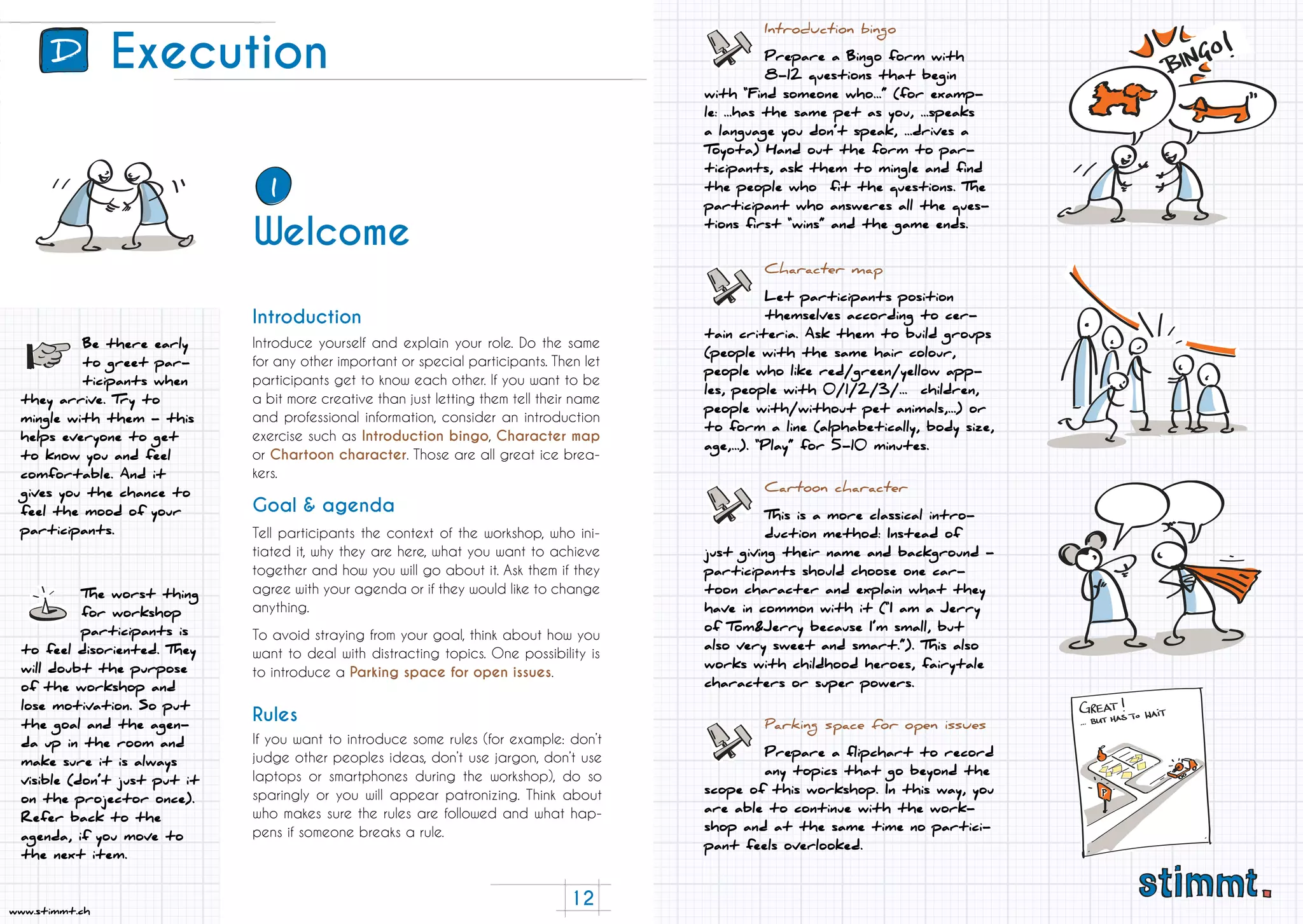 12
www.stimmt.ch
Execution
Introduce yourself and explain your role. Do the same
for any other important or special participants. Then let
participants get to know each other. If you want to be
a bit more creative than just letting them tell their name
and professional information, consider an introduction
exercise such as Introduction bingo, Character map
or Chartoon character. Those are all great ice brea-
kers.
Tell participants the context of the workshop, who ini-
tiated it, why they are here, what you want to achieve
together and how you will go about it. Ask them if they
agree with your agenda or if they would like to change
anything.
To avoid straying from your goal, think about how you
want to deal with distracting topics. One possibility is
to introduce a Parking space for open issues.
If you want to introduce some rules (for example: don’t
judge other peoples ideas, don’t use jargon, don’t use
laptops or smartphones during the workshop), do so
sparingly or you will appear patronizing. Think about
who makes sure the rules are followed and what hap-
pens if someone breaks a rule.
Introduction
Goal & agenda
Rules
Be there early
to greet par-
ticipants when
they arrive. Try to
mingle with them - this
helps everyone to get
to know you and feel
comfortable. And it
gives you the chance to
feel the mood of your
participants.
The worst thing
for workshop
participants is
to feel disoriented. They
will doubt the purpose
of the workshop and
lose motivation. So put
the goal and the agen-
da up in the room and
make sure it is always
visible (don’t just put it
on the projector once).
Refer back to the
agenda, if you move to
the next item.
Character map
Let participants position
themselves according to cer-
tain criteria. Ask them to build groups
(people with the same hair colour,
people who like red/green/yellow app-
les, people with 0/1/2/3/... children,
people with/without pet animals,...) or
to form a line (alphabetically, body size,
age,...). “Play” for 5-10 minutes.
Parking space for open issues
Prepare a flipchart to record
any topics that go beyond the
scope of this workshop. In this way, you
are able to continue with the work-
shop and at the same time no partici-
pant feels overlooked.
Introduction bingo
Prepare a Bingo form with
8-12 questions that begin
with “Find someone who...” (for examp-
le: ...has the same pet as you, ...speaks
a language you don’t speak, ...drives a
Toyota) Hand out the form to par-
ticipants, ask them to mingle and find
the people who fit the questions. The
participant who answeres all the ques-
tions first “wins” and the game ends.
Cartoon character
This is a more classical intro-
duction method: Instead of
just giving their name and background -
participants should choose one car-
toon character and explain what they
have in common with it (“I am a Jerry
of Tom&Jerry because I’m small, but
also very sweet and smart.”). This also
works with childhood heroes, fairytale
characters or super powers.
D
Welcome
1
 