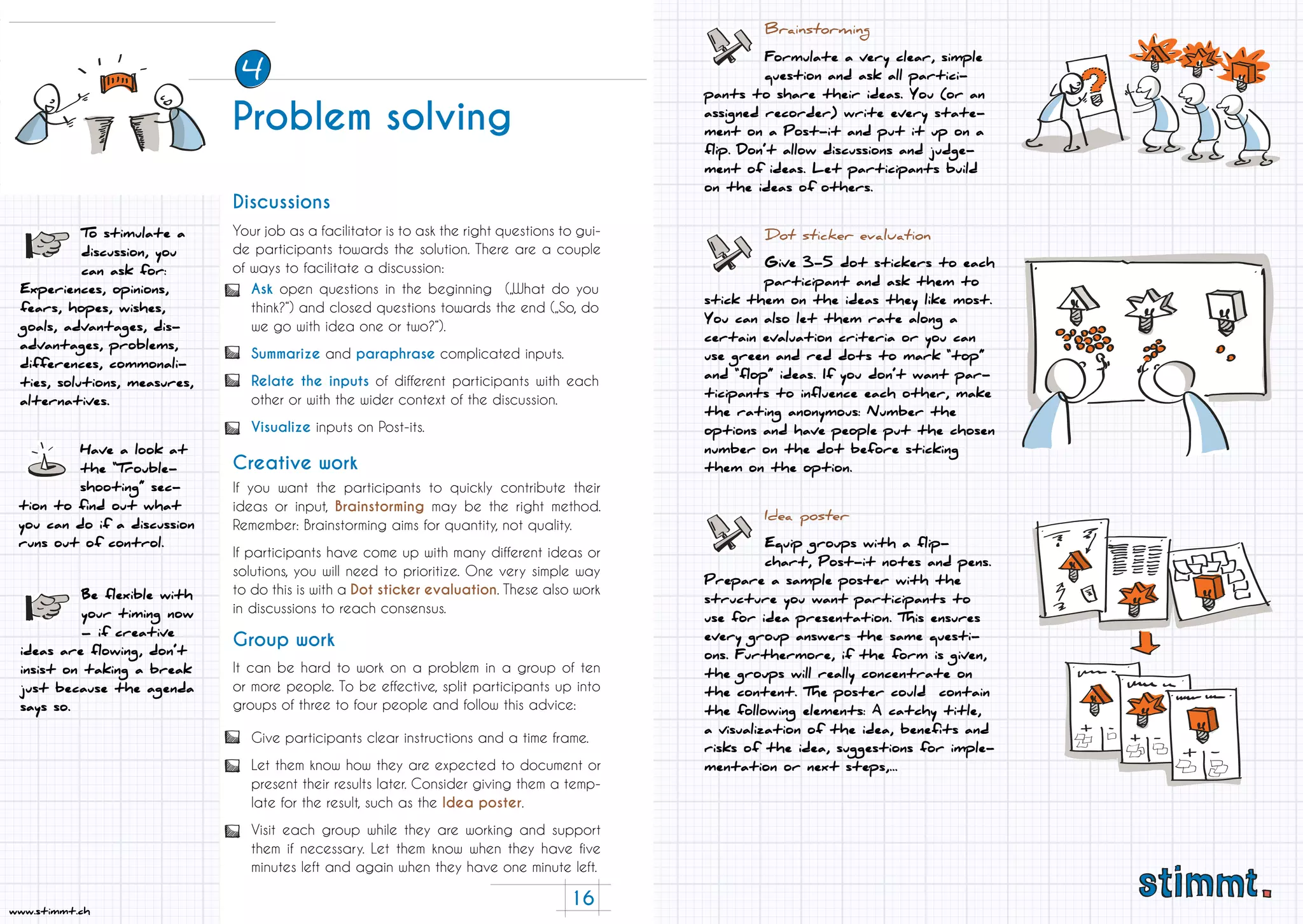 16
www.stimmt.ch
Your job as a facilitator is to ask the right questions to gui-
de participants towards the solution. There are a couple
of ways to facilitate a discussion:
If you want the participants to quickly contribute their
ideas or input, Brainstorming may be the right method.
Remember: Brainstorming aims for quantity, not quality.
If participants have come up with many different ideas or
solutions, you will need to prioritize. One very simple way
to do this is with a Dot sticker evaluation. These also work
in discussions to reach consensus.
Have a look at
the “Trouble-
shooting” sec-
tion to find out what
you can do if a discussion
runs out of control.
It can be hard to work on a problem in a group of ten
or more people. To be effective, split participants up into
groups of three to four people and follow this advice:
Discussions
Creative work
Group work
Be flexible with
your timing now
– if creative
ideas are flowing, don’t
insist on taking a break
just because the agenda
says so.
To stimulate a
discussion, you
can ask for:
Experiences, opinions,
fears, hopes, wishes,
goals, advantages, dis-
advantages, problems,
differences, commonali-
ties, solutions, measures,
alternatives.
Ask open questions in the beginning („What do you
think?“) and closed questions towards the end („So, do
we go with idea one or two?“).
Summarize and paraphrase complicated inputs.
Relate the inputs of different participants with each
other or with the wider context of the discussion.
Visualize inputs on Post-its.
Give participants clear instructions and a time frame.
Let them know how they are expected to document or
present their results later. Consider giving them a temp-
late for the result, such as the Idea poster.
Visit each group while they are working and support
them if necessary. Let them know when they have five
minutes left and again when they have one minute left.
Brainstorming
Formulate a very clear, simple
question and ask all partici-
pants to share their ideas. You (or an
assigned recorder) write every state-
ment on a Post-it and put it up on a
flip. Don’t allow discussions and judge-
ment of ideas. Let participants build
on the ideas of others.
Dot sticker evaluation
Give 3-5 dot stickers to each
participant and ask them to
stick them on the ideas they like most.
You can also let them rate along a
certain evaluation criteria or you can
use green and red dots to mark “top”
and “flop” ideas. If you don’t want par-
ticipants to influence each other, make
the rating anonymous: Number the
options and have people put the chosen
number on the dot before sticking
them on the option.
Idea poster
Equip groups with a flip-
chart, Post-it notes and pens.
Prepare a sample poster with the
structure you want participants to
use for idea presentation. This ensures
every group answers the same questi-
ons. Furthermore, if the form is given,
the groups will really concentrate on
the content. The poster could contain
the following elements: A catchy title,
a visualization of the idea, benefits and
risks of the idea, suggestions for imple-
mentation or next steps,...
Problem solving
4
 