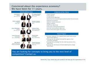 Convinced about the experience economy?
We have been for 11 years.
                       Interdisciplinary Team                                           A Selection of Our Clients
     Lukas Karrer                          Dr. Gudrun Moeller              Axpo (Energy)
             Partner                       Senior Consultant
     Dipl. Ing. ETH                        Dr. sc. nat.                    Coop (Retail)
                                                                           Credit Suisse (Banking)
                                                                           Direktion für Entwicklungszusammenarbeit (Government)
                                                                           Helsana (Insurance)
  Stefan Leuthold                           Michael Svoboda
           Partner                          Senior Consultant              Mettler Toledo (Industry)
        dipl. phys.                         M.Sc.                          Migros (Retail)
                                                                           Raiffeisen (Banking)
                                                                           Swisscom (Telecommunications)
Glenn Oberholzer                            Johanna Elster                 Zürcher Kantonalbank (Banking)
            Partner                         Senior Consultant              Zürich Versicherungen (Insurance)
    Dipl. Ing. ETH                          Dipl.-Medienwiss.



                                                                                             Recent Projects
Lorenz Ritzmann                            Patrick Keller
       Consultant                          Consultant                     Intranet redesign for a leading Swiss bank and a large
M. Sc. Psychology                          M. Sc. Psychology               government agency.
                                                                          Concept for the global front-end for agents of an
                                                                           insurance company.
      Marc Blume                                                          Concept and prototype for the ordering process of a
                                            Helmut Kazmaier
 Senior Consultant                          Senior Consultant              large telco.
Diplom-Psychologe                           Dipl. Ing.                    Concept for the Future of Online Banking for a large
                                                                           Swiss bank.




 You are looking for concepts to bring you to the next level of
 competition? Contact us.

                                                                Stimmt AG | Your clients buy your products but they pay for experiences.   10
 