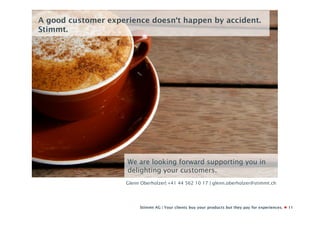 A good customer experience doesn‘t happen by accident.
Stimmt.




                     We are looking forward supporting you in
                     delighting your customers.
                     Glenn Oberholzer| +41 44 562 10 17 | glenn.oberholzer@stimmt.ch




                          Stimmt AG | Your clients buy your products but they pay for experiences.   11
 