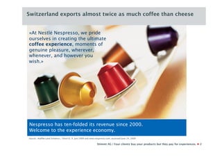 Switzerland exports almost twice as much coffee than cheese


«At Nestlé Nespresso, we pride
ourselves in creating the ultimate
coffee experience, moments of
genuine pleasure, wherever,
whenever, and however you
wish.»




Nespresso has ten-folded its revenue since 2000.
Welcome to the experience economy.
Source: «Kaffee-Land Schweiz», 10vor10, 9. Juni 2009 and www.nespresso.com, accessed June 24, 2009

                                                              Stimmt AG | Your clients buy your products but they pay for experiences.   2
 