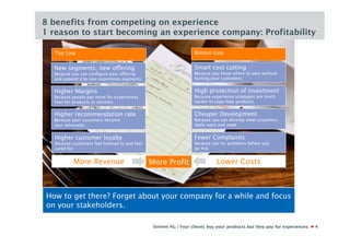 8 benefits from competing on experience
1 reason to start becoming an experience company: Profitability

  Top Line                                                          Bottom Line


  New segments, new offering                                        Smart cost cutting
  Because you can configure your offering                           Because you know where to save without
  and expand it to new experience segments.                         hurting your customers.


  Higher Margins                                                    High protection of investment
  Because people pay more for experiences                           Because experience strategies are much
  than for products or services.                                    harder to copy than products.


  Higher recommendation rate                                        Cheaper Development
  Because your customers become                                     Because you can develop what customers
  your advocates.                                                   really want and need.


  Higher customer loyalty                                           Fewer Complaints
  Because customers feel listened to and feel                       Because you fix problems before you
  cared for.                                                        go live.


           More Revenue                         More Profit                   Lower Costs



How to get there? Forget about your company for a while and focus
on your stakeholders.

                                                 Stimmt AG | Your clients buy your products but they pay for experiences.   4
 