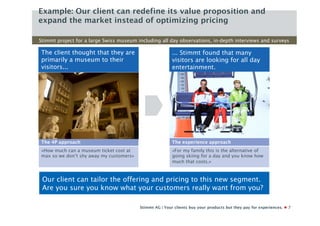 Example: Our client can redefine its value proposition and
expand the market instead of optimizing pricing

Stimmt project for a large Swiss museum including all day observations, in-depth interviews and surveys

The client thought that they are                         ... Stimmt found that many
primarily a museum to their                              visitors are looking for all day
visitors...                                              entertainment.




The 4P approach                                          The experience approach
«How much can a museum ticket cost at                    «For my family this is the alternative of
max so we don’t shy away my customers»                   going skiing for a day and you know how
                                                         much that costs.»



 Our client can tailor the offering and pricing to this new segment.
 Are you sure you know what your customers really want from you?

                                         Stimmt AG | Your clients buy your products but they pay for experiences.   7
 