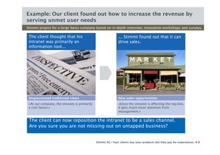 Example: Our client found out how to increase the revenue by
serving unmet user needs
Stimmt project for a large Swiss company based on in-depth interview, innovation workshops and surveys.

 The client thought that his                                  ... Stimmt found out that it can
 intranet was primarily an                                    drive sales.
 information tool...




 Unquestioned traditional views                               New sales opportunities
 «At our company, the intranet is primarily                   «Since the intranet is affecting the top-line,
 a cost factor.»                                              it gets much more attention from
                                                              management.»

 The client can now reposition the intranet to be a sales channel.
 Are you sure you are not missing out on untapped business?


                                              Stimmt AG | Your clients buy your products but they pay for experiences.   8
 