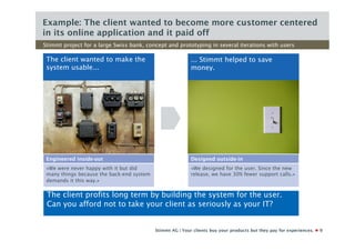 Example: The client wanted to become more customer centered
in its online application and it paid off
Stimmt project for a large Swiss bank, concept and prototyping in several iterations with users

 The client wanted to make the                             ... Stimmt helped to save
 system usable...                                          money.




 Engineered inside-out                                     Designed outside-in
 «We were never happy with it but did                      «We designed for the user. Since the new
 many things because the back-end system                   release, we have 30% fewer support calls.»
 demands it this way.»

 The client profits long term by building the system for the user.
 Can you afford not to take your client as seriously as your IT?


                                           Stimmt AG | Your clients buy your products but they pay for experiences.   9
 
