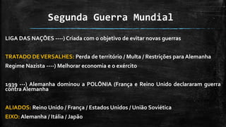 Segunda Guerra Mundial
LIGA DAS NAÇÕES ----) Criada com o objetivo de evitar novas guerras
TRATADO DEVERSALHES: Perda de território / Multa / Restrições para Alemanha
Regime Nazista ----) Melhorar economia e o exército
1939 ---) Alemanha dominou a POLÔNIA (França e Reino Unido declararam guerra
contra Alemanha
ALIADOS: Reino Unido / França / Estados Unidos / União Soviética
EIXO: Alemanha / Itália / Japão
 