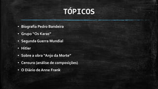 TÓPICOS
▪ Biografia Pedro Bandeira
▪ Grupo “Os Karas”
▪ Segunda Guerra Mundial
▪ Hitler
▪ Sobre a obra “Anjo da Morte”
▪ Censura (análise de composições)
▪ O Diário de Anne Frank
 