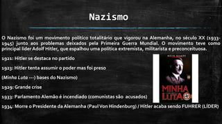 Nazismo
O Nazismo foi um movimento político totalitário que vigorou na Alemanha, no século XX (1933-
1945) junto aos problemas deixados pela Primeira Guerra Mundial. O movimento teve como
principal líder Adolf Hitler, que espalhou uma política extremista, militarista e preconceituosa.
1921: Hitler se destaca no partido
1923: Hitler tenta assumir o poder mas foi preso
(Minha Luta ---) bases do Nazismo)
1929: Grande crise
1933: Parlamento Alemão é incendiado (comunistas são acusados)
1934: Morre o Presidente da Alemanha (PaulVon Hindenburg) / Hitler acaba sendo FUHRER (LÍDER)
 