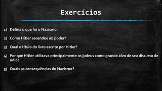 Exercícios
1) Defina o que foi o Nazismo.
2) Como Hitler ascendeu ao poder?
3) Qual o título do livro escrito por Hitler?
4) Por que Hitler utilizava principalmente os judeus como grande alvo de seu discurso de
ódio?
5) Quais as consequências do Nazismo?
 