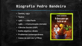 Biografia Pedro Bandeira
▪ Santos, 1942
▪ Teatro
▪ 1961 ----) São Paulo
▪ 1962 ----) Comunicação (Jornais)
▪ Ciências Sociais (USP)
▪ Estilo objetivo / direto
▪ Problemas contemporâneos
▪ Casou-se com Lia / 3 Filhos
 