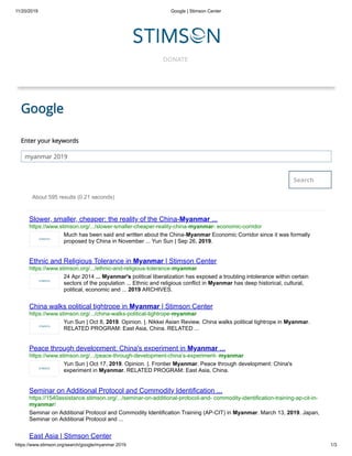 11/20/2019 Google | Stimson Center
https://www.stimson.org/search/google/myanmar 2019 1/3
DONATE
Search
Google
Enter your keywords
myanmar 2019
About 595 results (0.21 seconds)
Slower, smaller, cheaper: the reality of the China-Myanmar ...
https://www.stimson.org/.../slower-smaller-cheaper-reality-china-myanmar- economic-corridor
Much has been said and written about the China-Myanmar Economic Corridor since it was formally
proposed by China in November ... Yun Sun | Sep 26, 2019.
Ethnic and Religious Tolerance in Myanmar | Stimson Center
https://www.stimson.org/.../ethnic-and-religious-tolerance-myanmar
24 Apr 2014 ... Myanmar's political liberalization has exposed a troubling intolerance within certain
sectors of the population ... Ethnic and religious conflict in Myanmar has deep historical, cultural,
political, economic and ... 2019 ARCHIVES.
China walks political tightrope in Myanmar | Stimson Center
https://www.stimson.org/.../china-walks-political-tightrope-myanmar
Yun Sun | Oct 8, 2019. Opinion. |. Nikkei Asian Review. China walks political tightrope in Myanmar.
RELATED PROGRAM: East Asia, China. RELATED ...
Peace through development: China's experiment in Myanmar ...
https://www.stimson.org/.../peace-through-development-china’s-experiment- myanmar
Yun Sun | Oct 17, 2019. Opinion. |. Frontier Myanmar. Peace through development: China's
experiment in Myanmar. RELATED PROGRAM: East Asia, China.
Seminar on Additional Protocol and Commodity Identification ...
https://1540assistance.stimson.org/.../seminar-on-additional-protocol-and- commodity-identification-training-ap-cit-in-
myanmar/
Seminar on Additional Protocol and Commodity Identification Training (AP-CIT) in Myanmar. March 13, 2019. Japan,
Seminar on Additional Protocol and ...
East Asia | Stimson Center
 