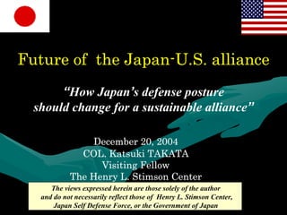 Future of the Japan-U.S. alliance
       “How Japan’s defense posture
  should change for a sustainable alliance”

                December 20, 2004
              COL. Katsuki TAKATA
                  Visiting Fellow
            The Henry L. Stimson Center
      The views expressed herein are those solely of the author
   and do not necessarily reflect those of Henry L. Stimson Center,
       Japan Self Defense Force, or the Government of Japan
 