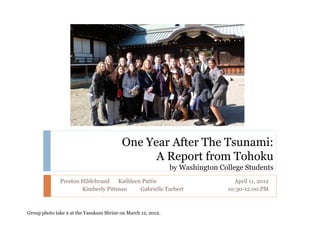 One Year After The Tsunami:
                                                A Report from Tohoku
                                                               by Washington College Students
              Preston Hildebrand   Kathleen Pattie                                April 11, 2012
                      Kimberly Pittman     Gabrielle Tarbert                   10:30-12:00 PM



Group photo take n at the Yasukuni Shrine on March 12, 2012.
 