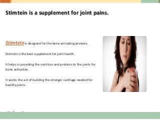 Stimtein is a supplement for joint pains.
Stimteinis designed for the bone activating proteins.
Stimtein is the best supplement for joint health.
It helps in providing the nutrition and proteins to the joints for
bone activation.
It works the act of building the stronger cartilage needed for
healthy joints
 