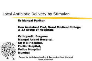 Local Antibiotic Delivery by Stimulan
        Dr Mangal Parihar

        Hon Assistant Prof, Grant Medical College
        & JJ Group of Hospitals

        Orthopedic Surgeon
        Mangal Anand Hospital,
        Sir H N Hospital,
        Fortis Hospital,
        Police Hospital
        Mumbai
        Center for Limb Lengthening & Reconstruction, Mumbai
                            www.ilizarov.in
 