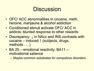 Discussion
•  OFC/ ACC abnormalities in cocaine, meth,
   heroine, marijauna & alcohol addiction
•  Conditioned stimuli activate OFC/ ACC in
   addicts; blunted response to other rewards
•  Discrepancy: ↓ in NAcc and INS contrasts with
   cocaine – induced ↑ (subjects, drugs,
   methods . . .)
•  BA 25 – emotional reactivity; BA11 –
   motivational salience
  –  Maybe common substrates for compulsive disorders
 