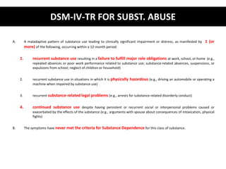 DSM-IV-TR FOR SUBST. ABUSE 
A. A maladaptive pattern of substance use leading to clinically significant impairment or distress, as manifested by 1 (or 
more) of the following, occurring within a 12-month period: 
1. recurrent substance use resulting in a failure to fulfill major role obligations at work, school, or home (e.g., 
repeated absences or poor work performance related to substance use; substance-related absences, suspensions, or 
expulsions from school; neglect of children or household) 
2. recurrent substance use in situations in which it is physically hazardous (e.g., driving an automobile or operating a 
machine when impaired by substance use) 
3. recurrent substance-related legal problems (e.g., arrests for substance-related disorderly conduct) 
4. continued substance use despite having persistent or recurrent social or interpersonal problems caused or 
exacerbated by the effects of the substance (e.g., arguments with spouse about consequences of intoxication, physical 
fights) 
B. The symptoms have never met the criteria for Substance Dependence for this class of substance. 
 