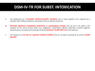 DSM-IV-TR FOR SUBST. INTOXICATION 
A. The development of a reversible substance-specific syndrome due to recent ingestion of (or exposure to) a 
substance. Note: Different substances may produce similar or identical syndromes. 
B. Clinically significant maladaptive behavioral or psychological changes that are due to the effect of the 
substance on the central nervous system (e.g., belligerence, mood lability, cognitive impairment, impaired judgment, 
impaired social or occupational functioning) and develop during or shortly after use of the substance. 
C. The symptoms are not due to a general medical condition and are not better accounted for by another mental 
disorder. 
 