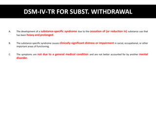 DSM-IV-TR FOR SUBST. WITHDRAWAL 
A. The development of a substance-specific syndrome due to the cessation of (or reduction in) substance use that 
has been heavy and prolonged. 
B. The substance-specific syndrome causes clinically significant distress or impairment in social, occupational, or other 
important areas of functioning. 
C. The symptoms are not due to a general medical condition and are not better accounted for by another mental 
disorder. 
 